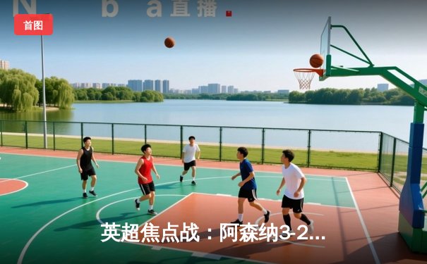 英超焦点战：阿森纳3-2逆转曼联，萨卡绝杀锁定胜局