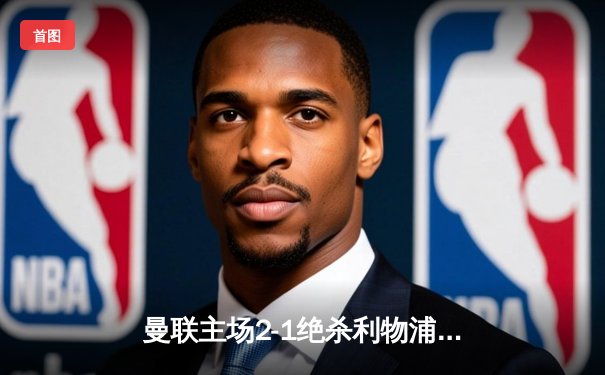 曼联主场2-1绝杀利物浦，B费传射建功，霍伊伦替补制胜